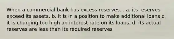 When a commercial bank has excess reserves... a. its reserves exceed its assets. b. it is in a position to make additional loans c. it is charging too high an interest rate on its loans. d. its actual reserves are less than its required reserves