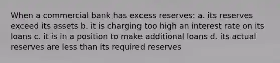 When a commercial bank has excess reserves: a. its reserves exceed its assets b. it is charging too high an interest rate on its loans c. it is in a position to make additional loans d. its actual reserves are less than its required reserves