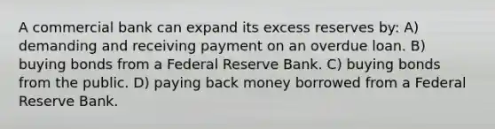 A commercial bank can expand its excess reserves by: A) demanding and receiving payment on an overdue loan. B) buying bonds from a Federal Reserve Bank. C) buying bonds from the public. D) paying back money borrowed from a Federal Reserve Bank.