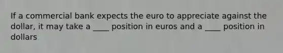 If a commercial bank expects the euro to appreciate against the dollar, it may take a ____ position in euros and a ____ position in dollars