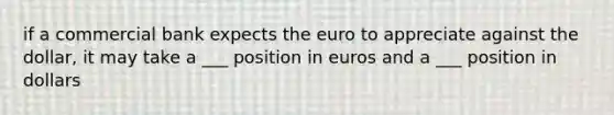 if a commercial bank expects the euro to appreciate against the dollar, it may take a ___ position in euros and a ___ position in dollars