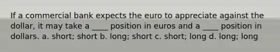 If a commercial bank expects the euro to appreciate against the dollar, it may take a ____ position in euros and a ____ position in dollars.​ a. ​short; short b. ​long; short c. ​short; long d. ​long; long