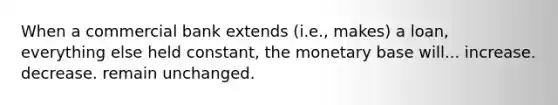 When a commercial bank extends (i.e., makes) a loan, everything else held constant, the monetary base will... increase. decrease. remain unchanged.