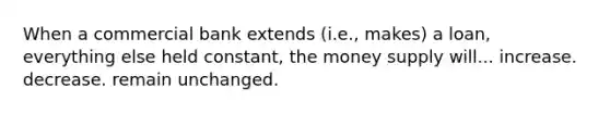 When a commercial bank extends (i.e., makes) a loan, everything else held constant, the money supply will... increase. decrease. remain unchanged.