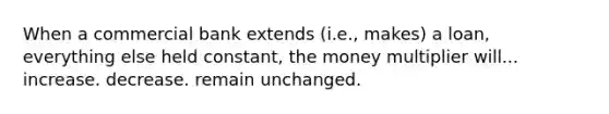 When a commercial bank extends (i.e., makes) a loan, everything else held constant, the money multiplier will... increase. decrease. remain unchanged.