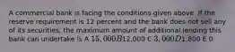 A commercial bank is facing the conditions given above. If the reserve requirement is 12 percent and the bank does not sell any of its securities, the maximum amount of additional lending this bank can undertake is A 15,000 B12,000 C 3,000 D1,800 E 0