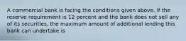 A commercial bank is facing the conditions given above. If the reserve requirement is 12 percent and the bank does not sell any of its securities, the maximum amount of additional lending this bank can undertake is