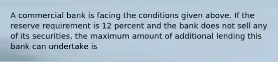 A commercial bank is facing the conditions given above. If the reserve requirement is 12 percent and the bank does not sell any of its securities, the maximum amount of additional lending this bank can undertake is