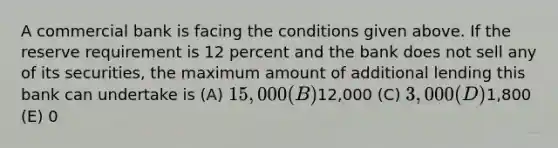 A commercial bank is facing the conditions given above. If the reserve requirement is 12 percent and the bank does not sell any of its securities, the maximum amount of additional lending this bank can undertake is (A) 15,000 (B)12,000 (C) 3,000 (D)1,800 (E) 0