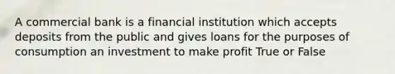 A commercial bank is a financial institution which accepts deposits from the public and gives loans for the purposes of consumption an investment to make profit True or False