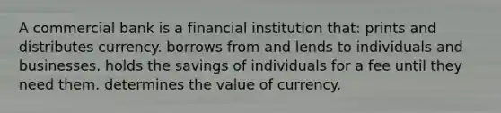 A commercial bank is a financial institution that: prints and distributes currency. borrows from and lends to individuals and businesses. holds the savings of individuals for a fee until they need them. determines the value of currency.