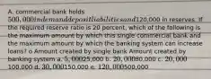 A. commercial bank holds 500,000 in demand deposit liabilities and120,000 in reserves. If the required reserve ratio is 20 percent, which of the following is the maximum amount by which this single commercial bank and the maximum amount by which the banking system can increase loans? o Amount created by single bank Amount created by banking system a. 5,00025,000 b. 20,00080,000 c. 20,000100,000 d. 30,000150,000 e. 120,000500,000