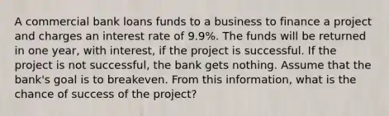 A commercial bank loans funds to a business to finance a project and charges an interest rate of 9.9%. The funds will be returned in one year, with interest, if the project is successful. If the project is not successful, the bank gets nothing. Assume that the bank's goal is to breakeven. From this information, what is the chance of success of the project?