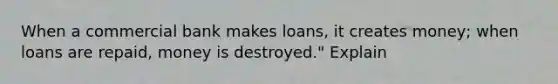 When a commercial bank makes loans, it creates money; when loans are repaid, money is destroyed." Explain