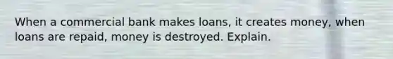 When a commercial bank makes loans, it creates money, when loans are repaid, money is destroyed. Explain.