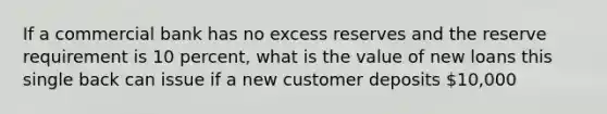 If a commercial bank has no excess reserves and the reserve requirement is 10 percent, what is the value of new loans this single back can issue if a new customer deposits 10,000