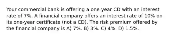 Your commercial bank is offering a one-year CD with an interest rate of 7%. A financial company offers an interest rate of 10% on its one-year certificate (not a CD). The risk premium offered by the financial company is A) 7%. B) 3%. C) 4%. D) 1.5%.