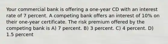 Your commercial bank is offering a one-year CD with an interest rate of 7 percent. A competing bank offers an interest of 10% on their one-year certificate. The risk premium offered by the competing bank is A) 7 percent. B) 3 percent. C) 4 percent. D) 1.5 percent