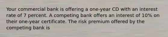 Your commercial bank is offering a one-year CD with an interest rate of 7 percent. A competing bank offers an interest of 10% on their one-year certificate. The risk premium offered by the competing bank is