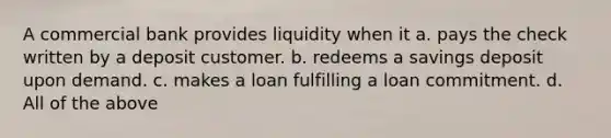 A commercial bank provides liquidity when it a. pays the check written by a deposit customer. b. redeems a savings deposit upon demand. c. makes a loan fulfilling a loan commitment. d. All of the above