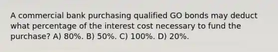 A commercial bank purchasing qualified GO bonds may deduct what percentage of the interest cost necessary to fund the purchase? A) 80%. B) 50%. C) 100%. D) 20%.