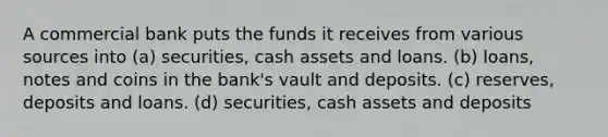 A commercial bank puts the funds it receives from various sources into (a) securities, cash assets and loans. (b) loans, notes and coins in the bank's vault and deposits. (c) reserves, deposits and loans. (d) securities, cash assets and deposits