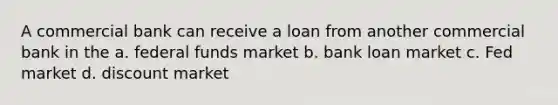 A commercial bank can receive a loan from another commercial bank in the a. federal funds market b. bank loan market c. Fed market d. discount market