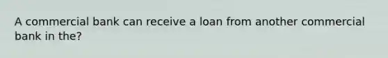 A commercial bank can receive a loan from another commercial bank in the?