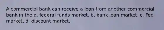 A commercial bank can receive a loan from another commercial bank in the a. federal funds market. b. bank loan market. c. Fed market. d. discount market.