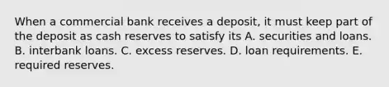 When a commercial bank receives a​ deposit, it must keep part of the deposit as cash reserves to satisfy its A. securities and loans. B. interbank loans. C. excess reserves. D. loan requirements. E. required reserves.