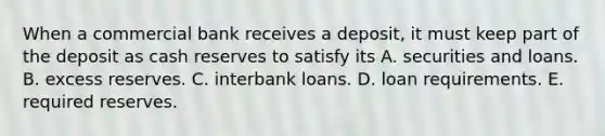 When a commercial bank receives a​ deposit, it must keep part of the deposit as cash reserves to satisfy its A. securities and loans. B. excess reserves. C. interbank loans. D. loan requirements. E. required reserves.