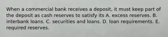 When a commercial bank receives a​ deposit, it must keep part of the deposit as cash reserves to satisfy its A. excess reserves. B. interbank loans. C. securities and loans. D. loan requirements. E. required reserves.