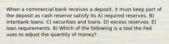 When a commercial bank receives a deposit, it must keep part of the deposit as cash reserve satisfy its A) required reserves. B) interbank loans. C) securities and loans. D) excess reserves. E) loan requirements. 8) Which of the following is a tool the Fed uses to adjust the quantity of money?