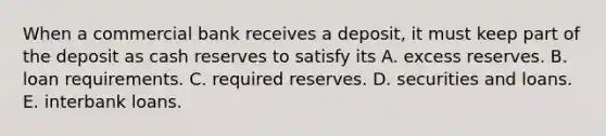 When a commercial bank receives a​ deposit, it must keep part of the deposit as cash reserves to satisfy its A. excess reserves. B. loan requirements. C. required reserves. D. securities and loans. E. interbank loans.