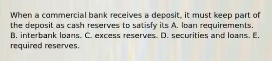 When a commercial bank receives a​ deposit, it must keep part of the deposit as cash reserves to satisfy its A. loan requirements. B. interbank loans. C. excess reserves. D. securities and loans. E. required reserves.