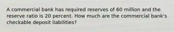 A commercial bank has required reserves of 60 million and the reserve ratio is 20 percent. How much are the commercial bank's checkable deposit liabilities?