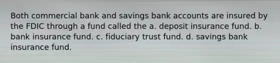 Both commercial bank and savings bank accounts are insured by the FDIC through a fund called the a. deposit insurance fund. b. bank insurance fund. c. fiduciary trust fund. d. savings bank insurance fund.