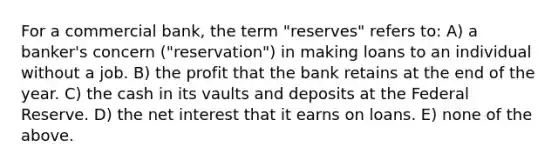 For a commercial bank, the term "reserves" refers to: A) a banker's concern ("reservation") in making loans to an individual without a job. B) the profit that the bank retains at the end of the year. C) the cash in its vaults and deposits at the Federal Reserve. D) the net interest that it earns on loans. E) none of the above.