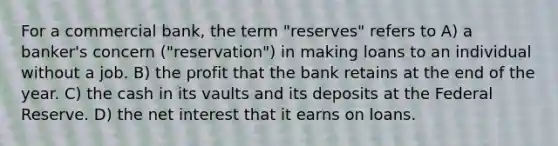 For a commercial bank, the term "reserves" refers to A) a banker's concern ("reservation") in making loans to an individual without a job. B) the profit that the bank retains at the end of the year. C) the cash in its vaults and its deposits at the Federal Reserve. D) the net interest that it earns on loans.