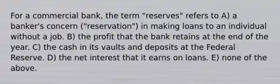 For a commercial bank, the term "reserves" refers to A) a banker's concern ("reservation") in making loans to an individual without a job. B) the profit that the bank retains at the end of the year. C) the cash in its vaults and deposits at the Federal Reserve. D) the net interest that it earns on loans. E) none of the above.