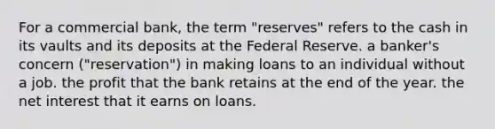 For a commercial bank, the term "reserves" refers to the cash in its vaults and its deposits at the Federal Reserve. a banker's concern ("reservation") in making loans to an individual without a job. the profit that the bank retains at the end of the year. the net interest that it earns on loans.