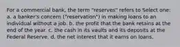 For a commercial bank, the term "reserves" refers to Select one: a. a banker's concern ("reservation") in making loans to an individual without a job. b. the profit that the bank retains at the end of the year. c. the cash in its vaults and its deposits at the Federal Reserve. d. the net interest that it earns on loans.