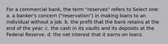 For a commercial bank, the term "reserves" refers to Select one: a. a banker's concern ("reservation") in making loans to an individual without a job. b. the profit that the bank retains at the end of the year. c. the cash in its vaults and its deposits at the Federal Reserve. d. the net interest that it earns on loans.