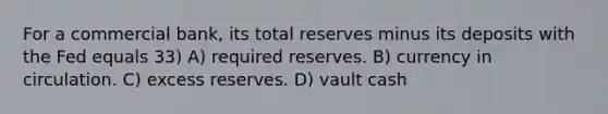 For a commercial bank, its total reserves minus its deposits with the Fed equals 33) A) required reserves. B) currency in circulation. C) excess reserves. D) vault cash