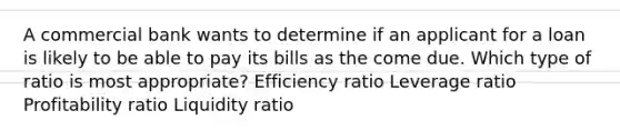 A commercial bank wants to determine if an applicant for a loan is likely to be able to pay its bills as the come due. Which type of ratio is most appropriate? Efficiency ratio Leverage ratio Profitability ratio Liquidity ratio