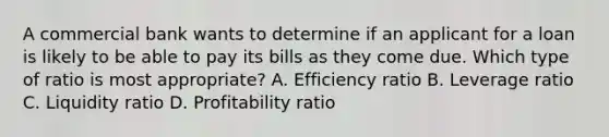 A commercial bank wants to determine if an applicant for a loan is likely to be able to pay its bills as they come due. Which type of ratio is most appropriate? A. Efficiency ratio B. Leverage ratio C. Liquidity ratio D. Profitability ratio