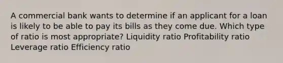 A commercial bank wants to determine if an applicant for a loan is likely to be able to pay its bills as they come due. Which type of ratio is most appropriate? Liquidity ratio Profitability ratio Leverage ratio Efficiency ratio