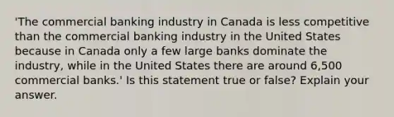 ​'The commercial banking industry in Canada is less competitive than the commercial banking industry in the United States because in Canada only a few large banks dominate the​ industry, while in the United States there are around​ 6,500 commercial​ banks.' Is this statement true or​ false? Explain your answer.