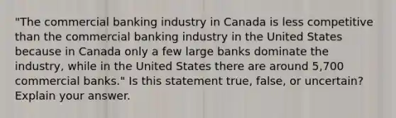 "The commercial banking industry in Canada is less competitive than the commercial banking industry in the United States because in Canada only a few large banks dominate the industry, while in the United States there are around 5,700 commercial banks." Is this statement true, false, or uncertain? Explain your answer.