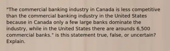 "The commercial banking industry in Canada is less competitive than the commercial banking industry in the United States because in Canada only a few large banks dominate the industry, while in the United States there are arounds 6,500 commercial banks." is this statement true, false, or uncertain? Explain.